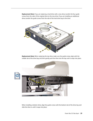 Page 24
Power Mac G5 Take Apart 29

Replacement Note: If you are replacing a hard drive with a new drive, transfer the four guide 
screws from the sides of the original drive to the new drive. If you are installing an additional 
drive, transfer the guide screws from the side of the hard drive bay to the drive
Replacement Note: When replacing the top drive, make sure the guide screws align with the 
middle slot of the drive bay, and then gently push the drive into the bay until it snaps into place.
When...