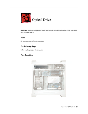 Page 30
Power Mac G5 Take Apart 35

Optical Drive
Important: When installing a replacement optical drive, use the original Apple cables that came 
with the Power Mac G5. 
Tools
No tools are required for this procedure.
Preliminary Steps
Before you begin, open the computer.
Part Location 