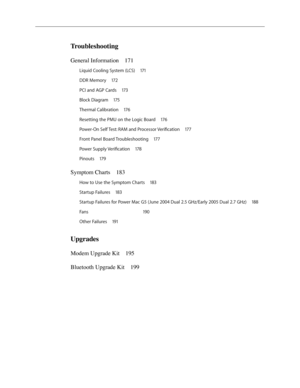 Page 5
Troubleshooting
General Information 171
Liquid Cooling System (LCS)  171
DDR Memory  17
2
PCI and AGP Cards  17
3
Block Diagram  17
5
Thermal Calibration  17
6
Resetting the PMU on the Logic Board  17
6
Power-On Self Test: RAM and Processor Verification  17
7
Front Panel Board Troubleshooting  17
7
Power Supply Verification  17
8
Pinouts  17
9
Symptom Charts  183
How to Use the Symptom Charts  183
Startup Failures  18
3
Startup Failures for Power Mac G5 (June 2004 Dual 2.5 GHz/Early 2005 Dual 2.7 GHz)...