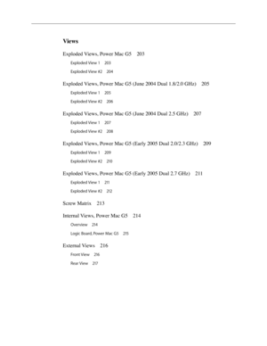 Page 6
Views
Exploded Views, Power Mac G5 203
Exploded View 1 203
Exploded View #2  20
4
Exploded Views, Power Mac G5 (June 2004 Dual 1.8/2.0 GHz)  205
Exploded View 1 205
Exploded View #2  20
6
Exploded Views, Power Mac G5 (June 2004 Dual 2.5 GHz)  207
Exploded View 1 207
Exploded View #2  20
8
Exploded Views, Power Mac G5 (Early 2005 Dual 2.0/2.3 GHz)  209
Exploded View 1 209
Exploded View #2  21
0
Exploded Views, Power Mac G5 (Early 2005 Dual 2.7 GHz)  211
Exploded View 1 211
Exploded View #2  21
2
Screw...