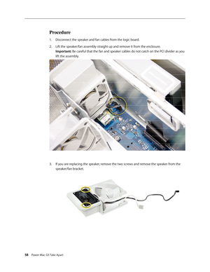 Page 53
58 Power Mac G5 Take Apart

Procedure
Disconnect the speaker and fan cables from the logic board.
Lift the speaker/fan assembly straight up and remove it from the enclosure. 
Important: Be careful that the fan and speaker cables do not catch on the PCI divider as you 
lift the assembly.
If you are replacing the speaker, remove the two screws and remove the speaker from the 
speaker/fan bracket.
1.
2.
3. 