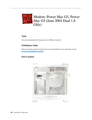 Page 55
60 Power Mac G5 Take Apart

Modem: Power Mac G5, Power 
Mac G5 (June 2004 Dual 1.8 
GHz)
Tools
The only tool required for this procedure is a Phillips screwdriver.
Preliminary Steps
Before you begin, open the computer, lay it on its side with the access side facing up, and 
remove the speaker/fan assembly.
Part Location 