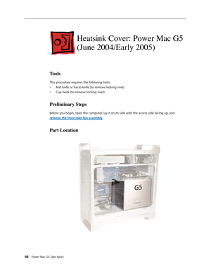 Page 63
68 Power Mac G5 Take Apart

Heatsink Cover: Power Mac G5 
(June 2004/Early 2005)
Tools
This procedure requires the following tools:
Mat knife or Xacto knife (to remove locking rivet)
Cup hook (to remove locking rivet)
Preliminary Steps
Before you begin, open the computer, lay it on its side with the access side facing up, and 
remove the front inlet fan assembly.
Part Location
•
• 