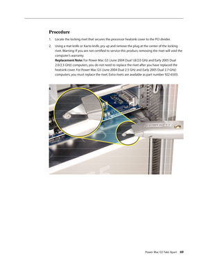 Page 64
Power Mac G5 Take Apart 69
Procedure
Locate the locking rivet that secures the processor heatsink cover to the PCI divider.
Using a mat knife or Xacto knife, pry up and remove the plug at the center of the locking 
rivet. Warning: If you are not certified to service this product, removing the rivet will void the 
computer’s warranty.  
Replacement Note: For Power Mac G5 (June 2004 Dual 1.8/2.0 GHz and Early 2005 Dual 
2.0/2.3 GHz) computers, you do not need to replace the rivet after you have replaced...