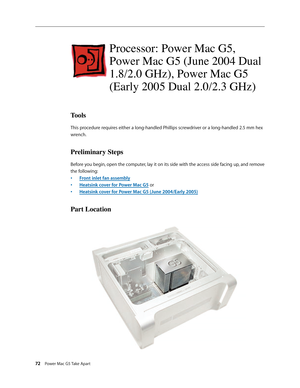 Page 67
72 Power Mac G5 Take Apart

Processor: Power Mac G5, 
Power Mac G5 (June 2004 Dual 
1.8/2.0 GHz), Power Mac G5 
(Early 2005 Dual 2.0/2.3 GHz)
Tools
This procedure requires either a long-handled Phillips screwdriver or a long-handled 2.5 mm hex 
wrench.
Preliminary Steps
Before you begin, open the computer, lay it on its side with the access side facing up, and remove 
the following:
Front inlet fan assembly
Heatsink cover for Power Mac G5 or 
Heatsink cover for Power Mac G5 (June 2004/Early 2005)
Part...