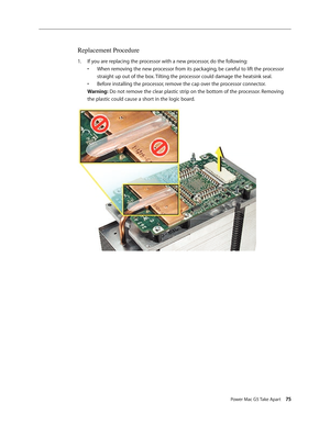 Page 70
Power Mac G5 Take Apart 75

Replacement Procedure
If you are replacing the processor with a new processor, do the following: 
•  When removing the new processor from its packaging, be careful to lift the processor 
 
  straight up out of the box. Tilting the processor could damage the heatsink seal.
 
•  Before installing the processor, remove the cap over the processor connector. 
 
Warning: Do not remove the clear plastic strip on the bottom of the processor. Removing 
the plastic could cause a short...