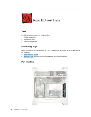 Page 83
88 Power Mac G5 Take Apart

Rear Exhaust Fans
Tools
The following tools required for this procedure:
Phillips screwdriver
Needlenose pliers
Flatblade screwdriver
Preliminary Steps
Before you begin, open the computer, lay it on its side with the access side facing up, and remove 
the following:
All AGP and PCI cards
Heatsink cover (Power Mac G5 (June 2004/Early 2005) computers only)
Part Location
•
•
•
•
• 