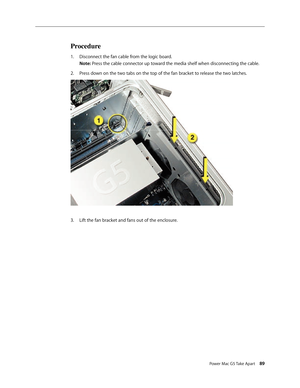 Page 84
Power Mac G5 Take Apart 89
Procedure
Disconnect the fan cable from the logic board. 
Note: Press the cable connector up toward the media shelf when disconnecting the cable.
Press down on the two tabs on the top of the fan bracket to release the two latches.
Lift the fan bracket and fans out of the enclosure.
1.
2.
3. 