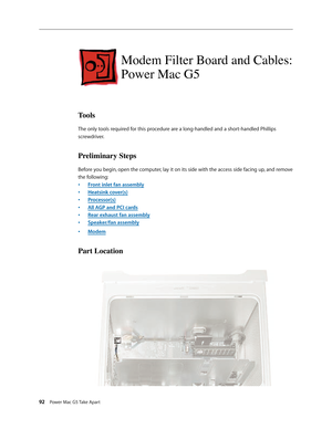 Page 87
92 Power Mac G5 Take Apart

Modem Filter Board and Cables: 
Power Mac G5
Tools
The only tools required for this procedure are a long-handled and a short-handled Phillips 
screwdriver.
Preliminary Steps
Before you begin, open the computer, lay it on its side with the access side facing up, and remove 
the following:
Front inlet fan assembly
Heatsink cover(s)
Processor(s)
All AGP and PCI cards
Rear exhaust fan assembly
Speaker/fan assembly
Modem
Part Location
•
•
•
•
•
•
• 