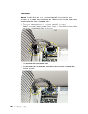 Page 95
100 Power Mac G5 Take Apart
Procedure
Warning: The black plastic caps on the front panel board cable fit tightly over the cable 
connectors. Be very careful when removing the caps and disconnecting the cable so that you do 
not damage the logic board or front panel board.
Remove the two caps that cover the front panel board cable connectors. 
Note: To remove each cap, spread apart the two sides of the cap, and then carefully rock the 
cap forward and backward until you feel it release. 
Disconnect the...