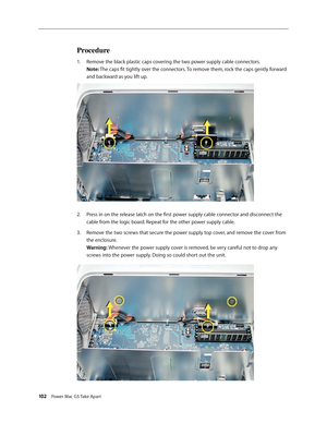 Page 97
102 Power Mac G5 Take Apart

Procedure
Remove the black plastic caps covering the two power supply cable connectors. 
Note: The caps fit tightly over the connectors. To remove them, rock the caps gently forward 
and backward as you lift up.
Press in on the release latch on the first power supply cable connector and disconnect the 
cable from the logic board. Repeat for the other power supply cable.
Remove the two screws that secure the power supply top cover, and remove the cover from 
the enclosure....