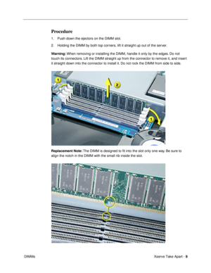 Page 11 
Xserve Take Apart -   
9  
 DIMMs 
Procedure
 
1. Push down the ejectors on the DIMM slot. 
2. Holding the DIMM by both top corners, lift it straight up out of the server. 
Warning:  
When removing or installing the DIMM, handle it only by the edges. Do not 
touch its connectors. Lift the DIMM straight up from the connector to remove it, and insert 
it straight down into the connector to install it. Do not rock the DIMM from side to side. 
Replacement Note:  
The DIMM is designed to Þt into the slot...