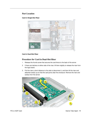 Page 13 
Xserve Take Apart -   
11  
 PCI or AGP Card 
Part Location
 
Card in Single-Slot Riser
Card in Dual-Slot Riser 
Procedure for Card in Dual-Slot Riser
 
1. Release the thumb screw that secures the card fence to the back of the server.
2. If there are latches on either side of the riser, lift them slightly to release the riser from 
the logic board. 
  
3. Pull the riser a short distance to the side to disconnect it, and then tilt the riser and 
attached card(s) up so that the card ports clear the...