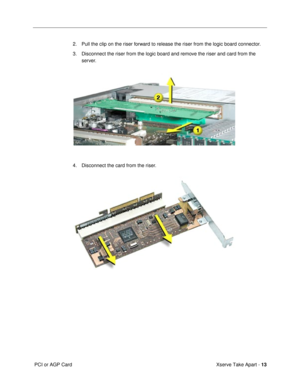 Page 15 
Xserve Take Apart -  
13  
 PCI or AGP Card2. Pull the clip on the riser forward to release the riser from the logic board connector.
3. Disconnect the riser from the logic board and remove the riser and card from the 
server.
4. Disconnect the card from the riser.  