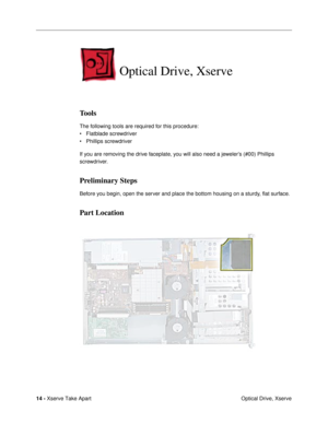 Page 16 
14 -  
Xserve Take Apart
 Optical Drive, Xserve 
Optical Drive, Xserve
 
Tools
 
The following tools are required for this procedure:
¥ Flatblade screwdriver
¥ Phillips screwdriver
If you are removing the drive faceplate, you will also need a jewelerÕs (#00) Phillips 
screwdriver. 
Preliminary Steps
 
Before you begin, open the server and place the bottom housing on a sturdy, ßat surface. 
Part Location 