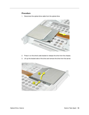 Page 17 
Xserve Take Apart -  
15  
 Optical Drive, Xserve 
Procedure
 
1. Disconnect the optical drive cable from the optical drive.
2. Press in on the driveÕs side bracket to release the drive from the chassis.
3. Lift up the bracket side of the drive and remove the drive from the server. 