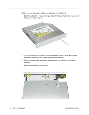 Page 18 
16 -  
Xserve Take Apart
 Optical Drive, Xserve 
Note: 
 If you are replacing the optical drive faceplate, do the following:
4. Open the optical drive tray by inserting a straightened paperclip into the manual eject 
hole on the front of the drive. 
5. Turn the drive over so the bottom of the drive faces up. Using a small (#00) Phillips 
screwdriver, remove the two screws that secure the faceplate. 
6. Using a small ßat-blade screwdriver, release the latch on the far right end of the 
faceplate.
7....