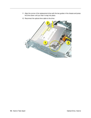 Page 20 
18 -  
Xserve Take Apart
 Optical Drive, Xserve 11. Align the corner of the replacement drive with the two guides in the chassis and press 
the drive down until you hear it snap into place.
12. Reconnect the optical drive cable to the drive. 
  