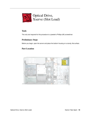 Page 21 
Xserve Take Apart -  
19 
 Optical Drive, Xserve (Slot Load) 
Optical Drive, 
Xserve (Slot Load)
 
Tools
 
The only tool required for this procedure is a jewelerÕs Phillips (#0) screwdriver. 
Preliminary Steps
 
Before you begin, open the server and place the bottom housing on a sturdy, ßat surface. 
Part Location 