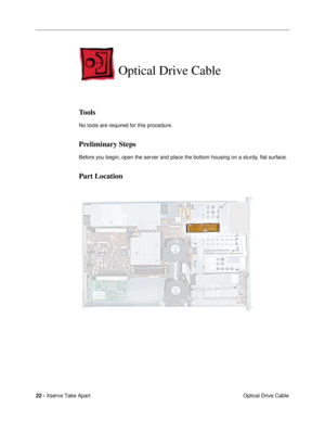 Page 24 
22 -  
Xserve Take Apart
 Optical Drive Cable  Optical Drive Cable  Tools  No tools are required for this procedure.  Preliminary Steps  Before you begin, open the server and place the bottom housing on a sturdy, ßat surface.  Part Location 