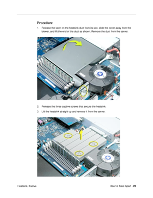 Page 27Xserve Take Apart - 25
 Heatsink, Xserve
Procedure
1. Release the latch on the heatsink duct from its slot, slide the cover away from the 
blower, and lift the end of the duct as shown. Remove the duct from the server.
2. Release the three captive screws that secure the heatsink.
3. Lift the heatsink straight up and remove it from the server. 