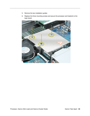 Page 35 
Xserve Take Apart -  
33  
 Processor, Xserve (Slot Load) and Xserve (Cluster Node)5. Remove the two installation guides.
6. Replace the three mounting screws and secure the processor and heatsink to the 
logic board.  