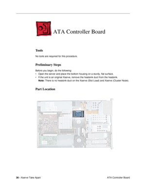 Page 38 
36 -  
Xserve Take Apart
 ATA Controller Board  ATA Controller Board
Tools
No tools are required for this procedure.
Preliminary Steps
Before you begin, do the following:
¥ Open the server and place the bottom housing on a sturdy, flat surface. 
¥ If the unit is an original Xserve, remove the heatsink duct from the heatsink.
Note: There is no heatsink duct on the Xserve (Slot Load) and Xserve (Cluster Node).
Part Location 