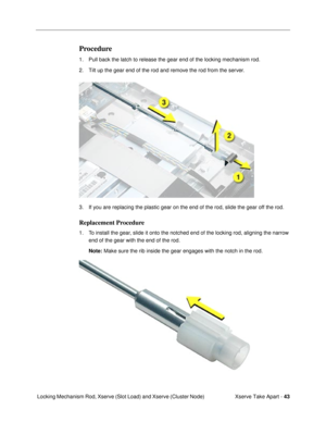 Page 45Xserve Take Apart - 43
 Locking Mechanism Rod, Xserve (Slot Load) and Xserve (Cluster Node)
Procedure
1. Pull back the latch to release the gear end of the locking mechanism rod. 
2. Tilt up the gear end of the rod and remove the rod from the server.
3. If you are replacing the plastic gear on the end of the rod, slide the gear off the rod.
Replacement Procedure
1. To install the gear, slide it onto the notched end of the locking rod, aligning the narrow 
end of the gear with the end of the rod. 
Note:...