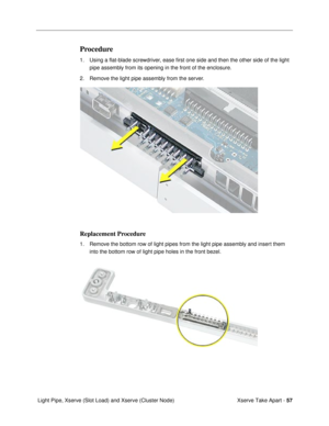 Page 59Xserve Take Apart - 57
 Light Pipe, Xserve (Slot Load) and Xserve (Cluster Node)
Procedure
1. Using a ßat-blade screwdriver, ease Þrst one side and then the other side of the light 
pipe assembly from its opening in the front of the enclosure. 
2. Remove the light pipe assembly from the server.
Replacement Procedure
1. Remove the bottom row of light pipes from the light pipe assembly and insert them 
into the bottom row of light pipe holes in the front bezel. 