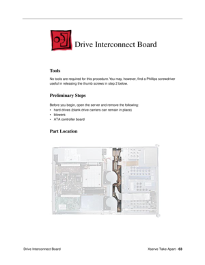 Page 65Xserve Take Apart - 63
 Drive Interconnect Board
Drive Interconnect Board
Tools
No tools are required for this procedure. You may, however, Þnd a Phillips screwdriver 
useful in releasing the thumb screws in step 2 below.
Preliminary Steps
Before you begin, open the server and remove the following:
¥ hard drives (blank drive carriers can remain in place)
¥ blowers
¥ ATA controller board
Part Location 