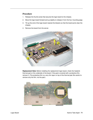 Page 73Xserve Take Apart - 71
 Logic Board
Procedure
1. Release the thumb screw that secures the logic board to the chassis.
2. Move the logic board forward and up slightly to release it from the four mounting pegs.
3. Tilt up the end of the logic board nearest the blowers so that the board ports clear the 
chassis.
4. Remove the board from the server.
Replacement Note: Before installing the replacement logic board, check the heatsink 
thermal pad on the underside of the board. If the pad is covered with a...