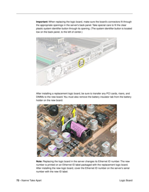 Page 7472 - Xserve Take Apart
 Logic Board Important: When replacing the logic board, make sure the boardÕs connectors Þt through 
the appropriate openings in the serverÕs back panel. Take special care to Þt the clear 
plastic system identiÞer button through its opening. (The system identiÞer button is located 
low on the back panel, to the left of center.) 
After installing a replacement logic board, be sure to transfer any PCI cards, risers, and 
DIMMs to the new board. You must also remove the battery...