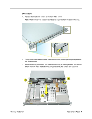 Page 9 
Xserve Take Apart -   
7  
 Opening the Server 
Procedure
 
1. Release the two thumb screws at the front of the server. 
Note: 
 The thumbscrews are captive and do not separate from the bottom housing.
2. Grasp the thumbscrews and slide the bottom housing forward part way to expose the 
two chassis levers.
3. While depressing both levers, pull the bottom housing all the way forward and remove 
it from the rack. Place the bottom housing on a sturdy, ßat surface and ESD mat. 