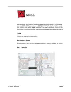 Page 10 
8 -  
Xserve Take Apart
 DIMMs 
DIMMs
 
Xserve has four memory slots. For the original Xserve, DIMMs must be PC2100 double-
data-rate (DDR) SDRAM (also known as DDR-266 DIMMs). For the Xserve (Slot Load) 
and Xserve (Cluster Node), DIMMs must be PC2700 DDR SDRAM (also known as DDR-
333 DIMMs). The DIMMs from older Macintosh computers are not compatible with Xserve. 
Tools
 
No tools are required for this procedure. 
Preliminary Steps
 
Before you begin, open the server and place the bottom housing on a...