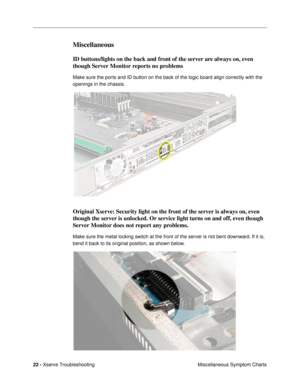 Page 9722 - Xserve Troubleshooting
Miscellaneous Symptom Charts
Miscellaneous
ID buttons/lights on the back and front of the server are always on, even 
though Server Monitor reports no problems
Make sure the ports and ID button on the back of the logic board align correctly with the 
openings in the chassis.
Original Xserve: Security light on the front of the server is always on, even 
though the server is unlocked. Or service light turns on and off, even though 
Server Monitor does not report any problems....