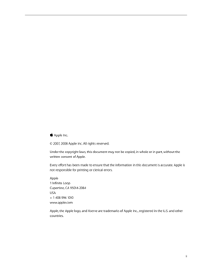 Page 2ii
 
 Apple Inc.
© 2007, 2008 Apple Inc. All rights reserved.
Under the copyright laws, this document may not be copied, in whole or in part, without the 
written consent of Apple.
Every effort has been made to ensure that the information in this document is accurate. Apple is 
not responsible for printing or clerical errors.
Apple 
1 Infinite Loop 
Cupertino, CA 95014-2084 
USA 
+ 1 408 996 1010 
www.apple.com
Apple, the Apple logo, and Xserve are trademarks of Apple Inc., registered in the U.S. and...