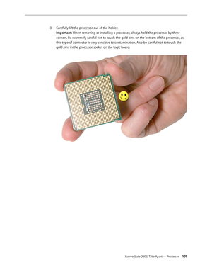 Page 101Xserve (Late 2006) Take Apart — Processor 101
Carefully lift the processor out of the holder.
 
3. 
Important: When removing or installing a processor, always hold the processor by three 
corners. Be extremely careful not to touch the gold pins on the bottom of the processor, as 
this type of connector is very sensitive to contamination. Also be careful not to touch the 
gold pins in the processor socket on the logic board.   