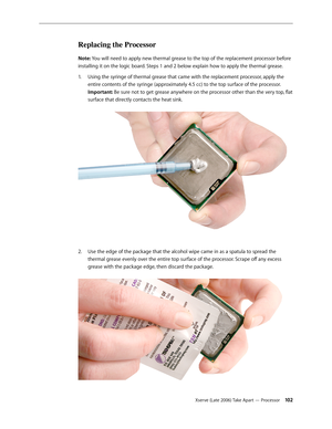 Page 102Xserve (Late 2006) Take Apart — Processor 102
Replacing the Processor
Note: You will need to apply new thermal grease to the top of the replacement processor before 
installing it on the logic board. Steps 1 and 2 below explain how to apply the thermal grease.Using the syringe of thermal grease that came with the replacement processor, apply the 
1.  
entire contents of the syringe (approximately 4.5 cc) to the top surface of the processor.  
Important: Be sure not to get grease anywhere on the processor...