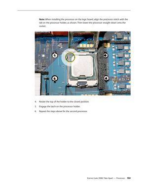 Page 104Xserve (Late 2006) Take Apart — Processor 104
Note: When installing the processor on the logic board, align the processor notch with the 
tab on the processor holder, as shown. Then lower the processor straight down onto the 
socket.
 
Rotate the top of the holder to the closed position.
4.  
Engage the latch on the processor holder.
5. 
Repeat the steps above for the second processor.
6.   