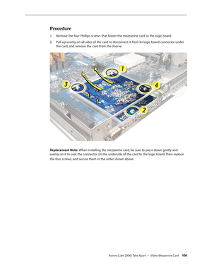 Page 106Xserve (Late 2006) Take Apart — Video Mezzanine Card 106
Procedure
Remove the four Phillips screws that fasten the mezzanine card to the logic board.
1.  
Pull up evenly on all sides of the card to disconnect it from its logic board connector under 
2.  
the card, and remove the card from the Xserve.
Replacement Note: When installing the mezzanine card, be sure to press down gently and 
evenly on it to seat the connector on the underside of the card to the logic board. Then replace 
the four screws , and...