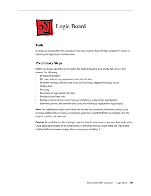 Page 107Xserve (Late 2006) Take Apart — Logic Board 107
Logic Board
Tools
No tools are required for this procedure. You may, however, find a Phillips screwdriver useful in 
releasing the logic board thumbscrews.
Preliminary Steps
Before you begin, open the Xserve; place the bottom housing on a sturdy, flat surface; and 
remove the following:
Both power supplies
• 
PCI riser cards and any expansion cards in both slots
• 
FB-DIMM memory (remove only if you are installing a replacement logic board)
• 
Airflow duct...