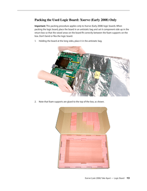 Page 113Xserve (Late 2006) Take Apart — Logic Board 113
Packing the Used Logic Board: Xserve (Early 2008) Only
Important: This packing procedure applies only to Xserve (Early 2008) logic boards. When 
packing the logic board, place the board in an antistatic bag and set it component-side up in the 
return box so that the raised areas on the board fit correctly between the foam supports on the 
box. Don’t bend or flex the logic board.Holding the board at the long sides, place it in the antistatic bag.  
1.  
Note...