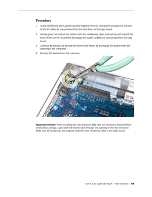 Page 118Xserve (Late 2006) Take Apart — Rear ID Button 11 8
Procedure
Using needlenose pliers, gently squeeze together the two clear plastic prongs that are part 
1.  
of the ID button to release them from the their holes in the logic board.
Gently grasp the body of the button with the needlenose pliers, and pull up and toward the 
2.  
front of the Xserve to carefully disengage the button’s additional two prongs from the logic 
board.
Continue to pull up and toward the front of the Xserve to disengage the...