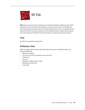Page 119Xserve (Late 2006) Take Apart — ID Tab 11 9
ID Tab
Note: Because you must remove both processor heat sinks during the preliminary steps of this 
procedure, you must replace the thermal grease on both processors when reassembling the 
Xserve. New grease and alcohol wipes for cleaning off the previous grease are supplied with the 
replacement ID tab. The grease and wipes are also available through a separate thermal grease 
kit on GSX; order part number 076-1237, which contains enough grease for both...