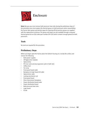 Page 122Xserve (Late 2006) Take Apart — Enclosure 12 2
Enclosure
Note: Because you must remove both processor heat sinks during the preliminary steps of 
this procedure, you must replace the thermal grease on both processors when reassembling 
the Xserve. New grease and alcohol wipes for cleaning off the previous grease are supplied 
with the replacement enclosure. The grease and wipes are also available through a separate 
thermal grease kit on GSX; order part number 076-1237, which contains enough grease for...