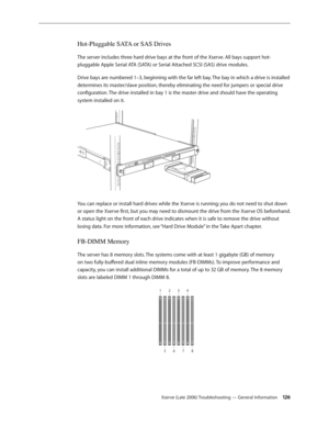 Page 126Xserve (Late 2006) Troubleshooting — General Information 126
Hot-Pluggable SATA or SAS Drives
The server includes three hard drive bays at the front of the Xserve. All bays support hot-
pluggable Apple Serial ATA (SATA) or Serial Attached SCSI (SAS) drive modules.
Drive bays are numbered 1–3, beginning with the far left bay. The bay in which a drive is installed 
determines its master/slave position, thereby eliminating the need for jumpers or special drive 
configuration. The drive installed in bay 1 is...