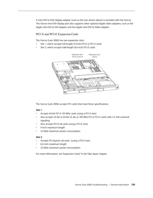 Page 130Xserve (Late 2006) Troubleshooting — General Information 130
A mini-DVI to VGA display adapter (such as the one shown above) is included with the Xserve.  
The Xserve mini-DVI display port also supports other optional Apple video adapters, such as the 
Apple mini-DVI to DVI adapter, and the Apple mini-DVI to Video adapter.
PCI-X and PCI-E Expansion Cards
The Xserve (Late 2006) has two expansion slots:
Slot 1, which accepts full-length (9 inch) PCI-E or PCI-X cards 
• 
Slot 2, which accepts half-length...