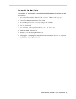 Page 14Xserve (Late 2006) Take Apart — Hard Drive Module 14
Formatting the Hard Drive
If you replaced the hard drive with a new one, format the new hard drive by following the steps 
presented here:Start up from the Install Disc that came with your server, and choose the language.
1.  
From the menu bar, choose Utilities > Disc Utility.
2.  
To format the primary drive, use the Disc Utility on the Install disc.
3. 
Click the Partition tab.
4.  
Click on Options, and verify GUID is selected if this is the...