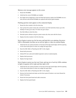 Page 143Xserve (Late 2006) Troubleshooting — Symptom Charts 143
Memory error message appears on the screen
Reseat the FB-DIMMs.
1.  
Verify that the correct FB-DIMMs are installed.
2.  
Run Apple Xserve Diagnostics. If the test finds bad memory, replace the FB-DIMMs one at a 
3. 
time and test until all bad FB-DIMMs are replaced with known-good modules.
Flashing question mark appears on the connected display
Reseat the drive module in the first drive bay.
1.  
Start up from the system restore disc and check to...