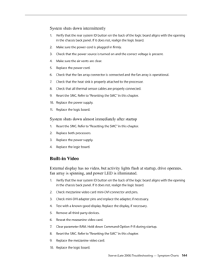 Page 144Xserve (Late 2006) Troubleshooting — Symptom Charts 14 4
System shuts down intermittently
Verify that the rear system ID button on the back of the logic board aligns with the opening 
1.  
in the chassis back panel. If it does not, realign the logic board.
Make sure the power cord is plugged in firmly.
2.  
Check that the power source is turned on and the correct voltage is present.
3. 
Make sure the air vents are clear.
4.  
Replace the power cord.
5. 
Check that the fan array connector is connected and...